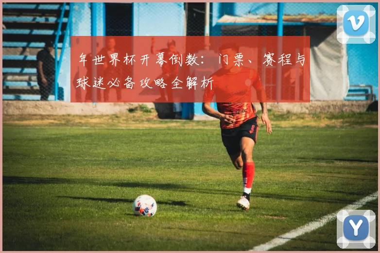 年世界杯开幕倒数:门票、赛程与球迷必备攻略全解析